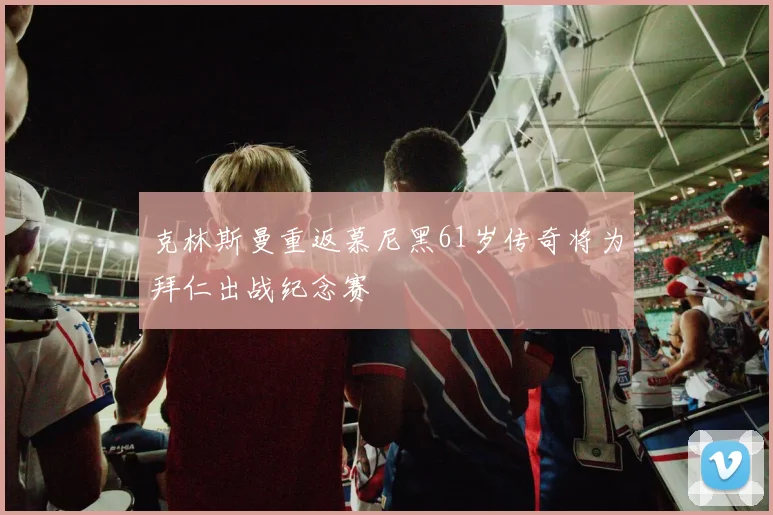 克林斯曼重返慕尼黑61岁传奇将为拜仁出战纪念赛