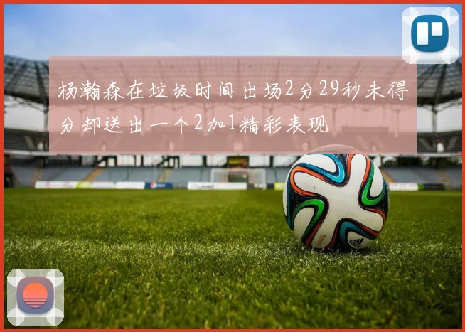 杨瀚森在垃圾时间出场2分29秒未得分却送出一个2加1精彩表现