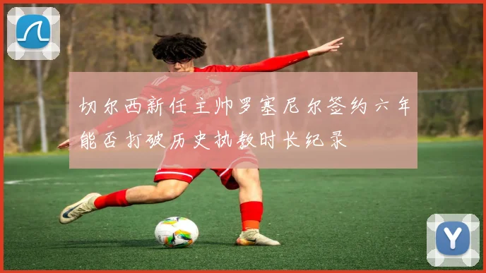 切尔西新任主帅罗塞尼尔签约六年能否打破历史执教时长纪录