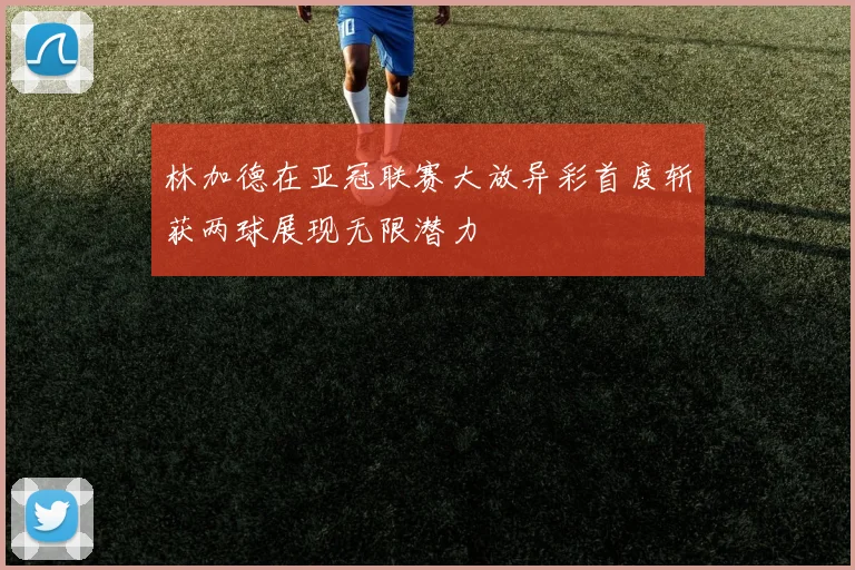 林加德在亚冠联赛大放异彩首度斩获两球展现无限潜力