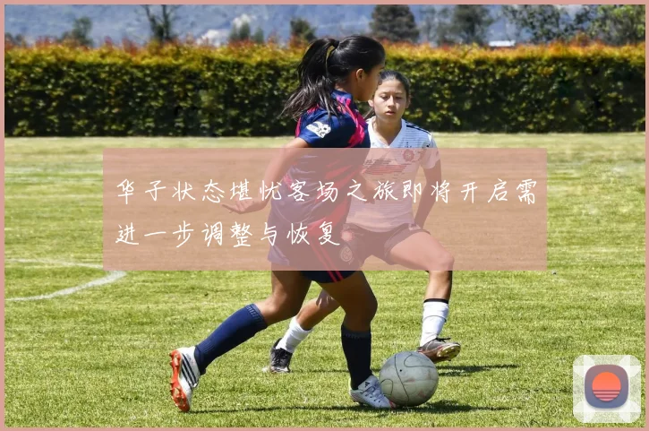 华子状态堪忧客场之旅即将开启需进一步调整与恢复