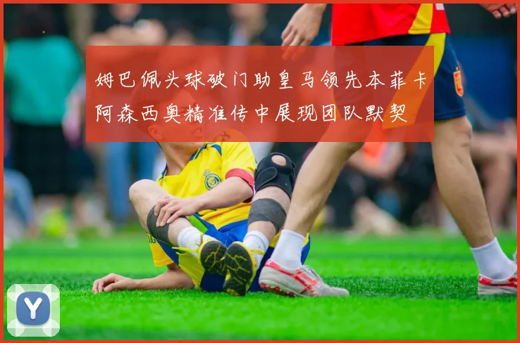 姆巴佩头球破门助皇马领先本菲卡阿森西奥精准传中展现团队默契