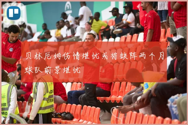 贝林厄姆伤情堪忧或将缺阵两个月球队前景堪忧