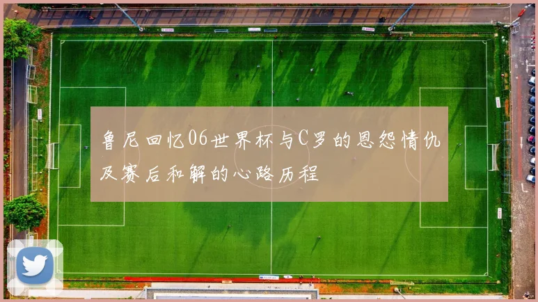 鲁尼回忆06世界杯与C罗的恩怨情仇及赛后和解的心路历程