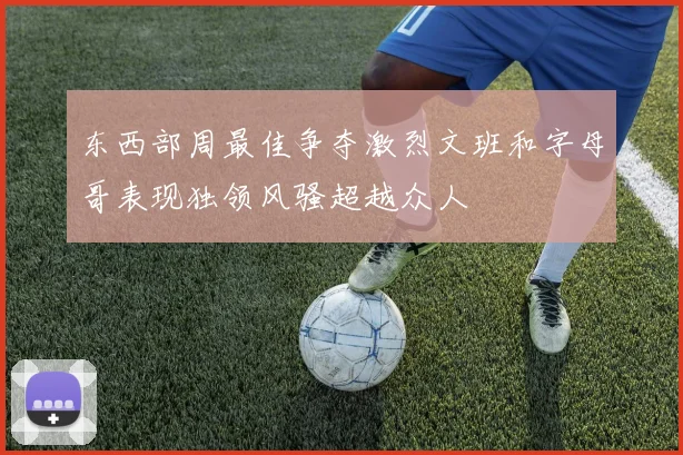 东西部周最佳争夺激烈文班和字母哥表现独领风骚超越众人