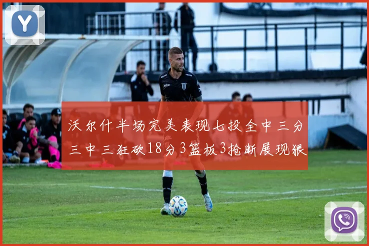 沃尔什半场完美表现七投全中三分三中三狂砍18分3篮板3抢断展现狠人风范
