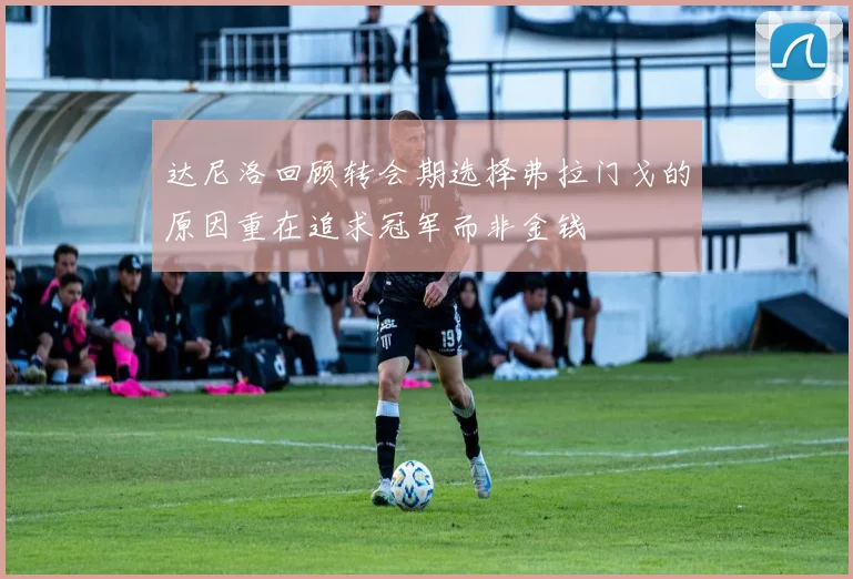 达尼洛回顾转会期选择弗拉门戈的原因重在追求冠军而非金钱