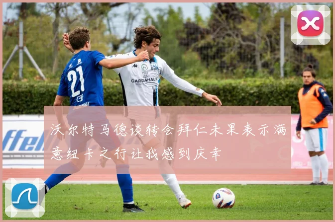 沃尔特马德谈转会拜仁未果表示满意纽卡之行让我感到庆幸