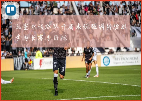 瓦塞尔谈球队开局表现强调持续进步与长赛季目标