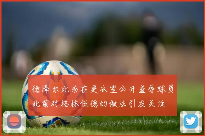 德泽尔比或在更衣室公开羞辱球员此前对格林伍德的做法引发关注