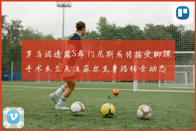罗马诺透露S希门尼斯或将接受脚踝手术米兰关注菲尔克鲁格转会动态