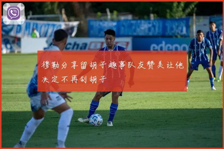 穆勒分享留胡子趣事队友赞美让他决定不再刮胡子