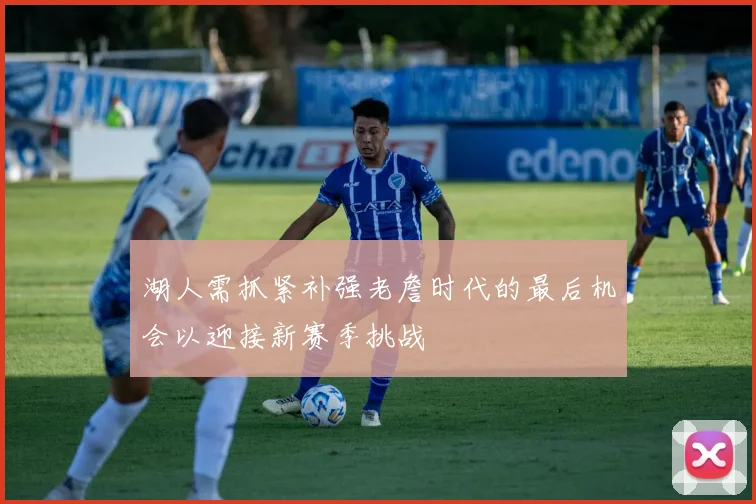 湖人需抓紧补强老詹时代的最后机会以迎接新赛季挑战