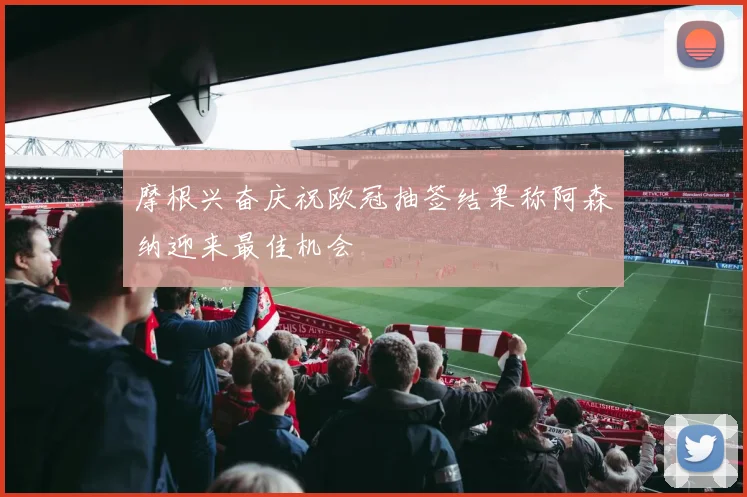 摩根兴奋庆祝欧冠抽签结果称阿森纳迎来最佳机会