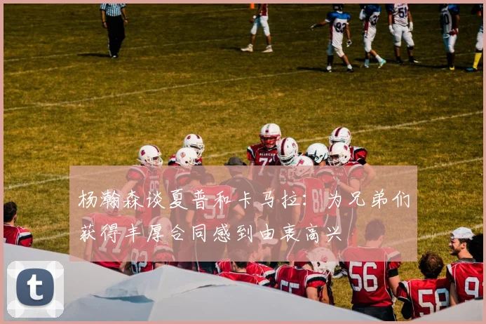 杨瀚森谈夏普和卡马拉：为兄弟们获得丰厚合同感到由衷高兴