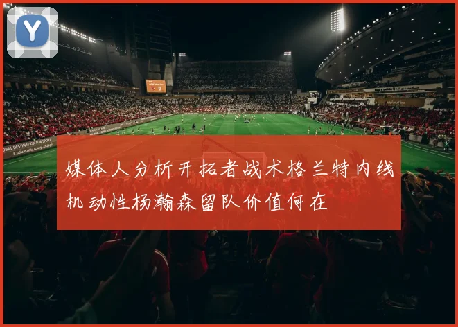 媒体人分析开拓者战术格兰特内线机动性杨瀚森留队价值何在