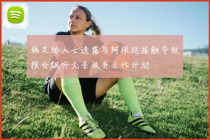 韩足协人士透露与阿根廷接触导致报价飙升无奈放弃合作计划