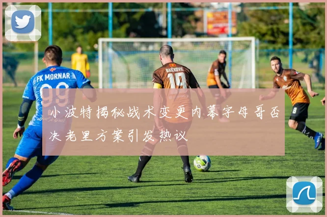 小波特揭秘战术变更内幕字母哥否决老里方案引发热议