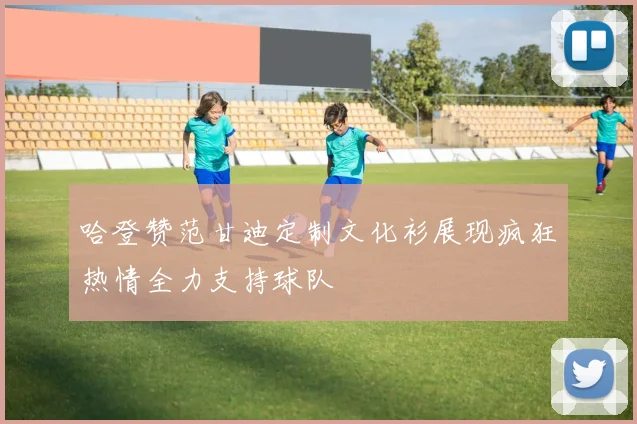 哈登赞范甘迪定制文化衫展现疯狂热情全力支持球队
