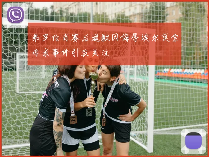 弗罗伦肖赛后道歉因侮辱埃尔莫索母亲事件引发关注