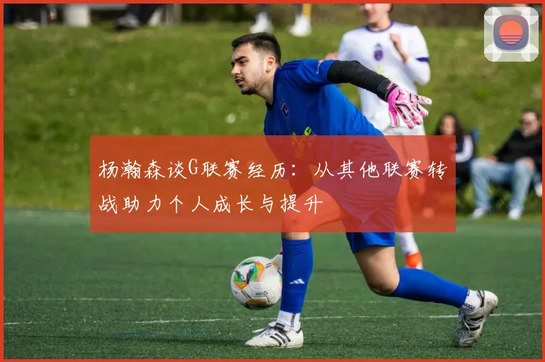 杨瀚森谈G联赛经历：从其他联赛转战助力个人成长与提升