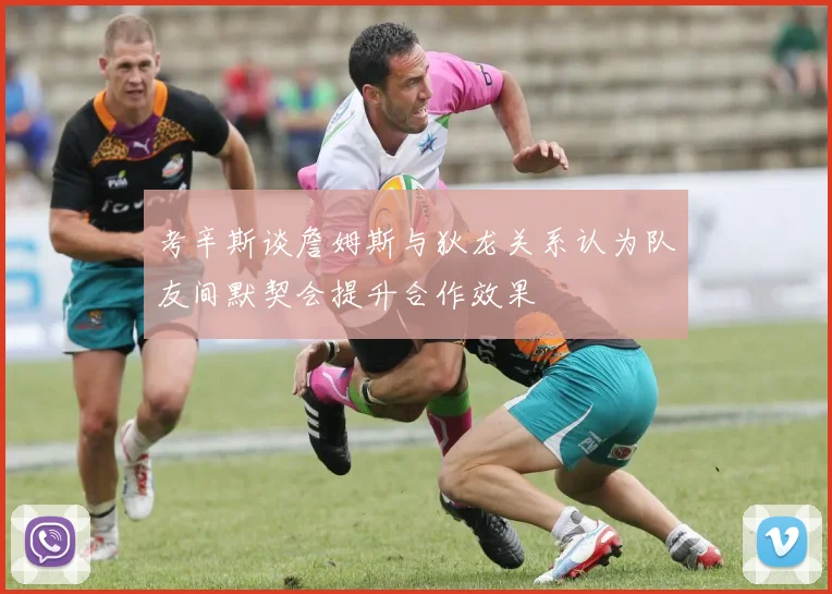 考辛斯谈詹姆斯与狄龙关系认为队友间默契会提升合作效果
