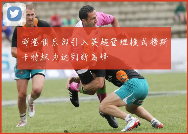 海港俱乐部引入英超管理模式穆斯卡特权力达到新高峰