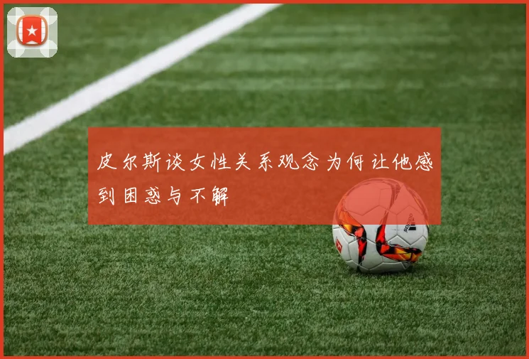 皮尔斯谈女性关系观念为何让他感到困惑与不解